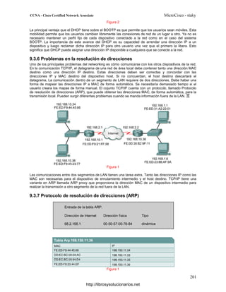 Figura 2
La principal ventaja que el DHCP tiene sobre el BOOTP es que permite que los usuarios sean móviles. Esta
mobilidad permite que los usuarios cambien libremente las conexiones de red de un lugar a otro. Ya no es
necesario mantener un perfil fijo de cada dispositivo conectado a la red como en el caso del sistema
BOOTP. La importancia de este avance del DHCP es su capacidad de arrendar una dirección IP a un
dispositivo y luego reclamar dicha dirección IP para otro usuario una vez que el primero la libera. Esto
siginifica que DHCP puede asignar una dirección IP disponible a cualquiera que se conecte a la red.
9.3.6 Problemas en la resolución de direcciones
Uno de los principales problemas del networking es cómo comunicarse con los otros dispositivos de la red.
En la comunicación TCP/IP, el datagrama de una red de área local debe contener tanto una dirección MAC
destino como una dirección IP destino. Estas direcciones deben ser correctas y concordar con las
direcciones IP y MAC destino del dispositivo host. Si no concuerdan, el host destino descartará el
datagrama. La comunicación dentro de un segmento de LAN requiere de dos direcciones. Debe haber una
forma de mapear las direcciones IP a MAC de forma automática. Se necesitaría demasiado tiempo si el
usuario creara los mapas de forma manual. El cojunto TCP/IP cuenta con un protocolo, llamado Protocolo
de resolución de direcciones (ARP), que puede obtener las direcciones MAC, de forma automática, para la
transmisión local. Pueden surgir diferentes problemas cuando se manda información fuera de la LAN.
Figura 1
Las comunicaciones entre dos segmentos de LAN tienen una tarea extra. Tanto las direcciones IP como las
MAC son necesarias para el dispositivo de enrutamiento intermedio y el host destino. TCP/IP tiene una
variante en ARP llamada ARP proxy que proporciona la dirección MAC de un dispositivo intermedio para
realizar la transmisión a otro segmento de la red fuera de la LAN.
9.3.7 Protocolo de resolución de direcciones (ARP)
Figura 1
http://librosysolucionarios.net
 