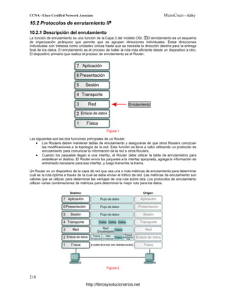 10.2 Protocolos de enrutarniento IP
10.2.1 Descripción del enrutamiento
La función de enrutamiento es una función de la Capa 3 del modelo OSI. El enrutamiento es un esquema
de organización jerárquico que permite que se agrupen direcciones individuales. Estas direcciones
individuales son tratadas como unidades únicas hasta que se necesita la dirección destino para la entrega
final de los datos. El enrutamiento es el proceso de hallar la ruta más eficiente desde un dispositivo a otro.
El dispositivo primario que realiza el proceso de enrutamiento es el Router.
Figura 1
Las siguientes son las dos funciones principales de un Router:
• Los Routers deben mantener tablas de enrutamiento y asegurarse de que otros Routers conozcan
las modificaciones a la topología de la red. Esta función se lleva a cabo utilizando un protocolo de
enrutamiento para comunicar la información de la red a otros Routers.
• Cuando los paquetes llegan a una interfaz, el Router debe utilizar la tabla de enrutamietno para
establecer el destino. El Router envía los paquetes a la interfaz apropiada, agrega la información de
entramado necesaria para esa interfaz, y luego transmite la trama.
Un Router es un dispositivo de la capa de red que usa una o más métricas de enrutamiento para determinar
cuál es la ruta óptima a través de la cual se debe enviar el tráfico de red. Las métricas de enrutamiento son
valores que se utilizan para determinar las ventajas de una ruta sobre otra. Los protocolos de enrutamiento
utilizan varias combinaciones de métricas para determinar la mejor ruta para los datos.
Figura 2
http://librosysolucionarios.net
 
