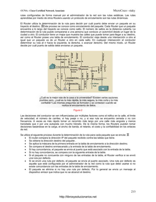 rutas configuradas de forma manual por el administrador de la red son las rutas estáticas. Las rutas
aprendidas por medio de otros Routers usando un protocolo de enrutamiento son las rutas dinámicas.
El Router utiliza la determinación de la ruta para decidir por cuál puerto debe enviar un paquete en su
trayecto al destino. Este proceso se conoce como enrutamiento del paquete. Cada Router que un paquete
encuentra a lo largo del trayecto se conoce como salto. El número de saltos es la distancia cubierta. La
determinación de la ruta puede compararse a una persona que conduce un automóvil desde un lugar de la
ciudad a otro. El conductor tiene un mapa que muestra las calles que puede tomar para llegar a su destino,
así como el Router posee una tabla de enrutamiento. El conductor viaja desde una intersección a otra al
igual que un paquete va de un Router a otro en cada salto. En cualquier intersección el conductor
determinar su ruta al ir hacia la izquierda, la derecha, o avanzar derecho. Del mismo modo, un Router
decide por cuál puerto de salida debe enviarse un paquete.
Figura 2
Las decisiones del conductor se ven influenciadas por múltiples factores como el tráfico en la calle, el límite
de velocidad, el número de carriles, si hay peaje o no, y si esa ruta se encuentra cerrada o no con
frecuencia. A veces es más rápido tomar un recorrido más largo por una calle más angosta y menos
transitada que ir por una autopista con mucho tránsito. De la misma forma, los Routers pueden tomar
decisiones basándose en la carga, el ancho de banda, el retardo, el costo y la confiabilidad en los enlaces
de red.
Se utiliza el siguiente proceso durante la determinación de la ruta para cada paquete que se enruta:
• El router compara la dirección IP del paquete recibido contra las tablas que tiene.
• Se obtiene la dirección destino del paquete .
• Se aplica la máscara de la primera entrada en la tabla de enrutamiento a la dirección destino.
• Se compara el destino enmascarado y la entrada de la tabla de enrutamiento.
• Si hay concordancia, el paquete se envía al puerto que está asociado con la entrada de la tabla.
• Si no hay concordancia, se compara con la siguiente entrada de la tabla.
• Si el paquete no concuerda con ninguno de las entradas de la tabla, el Router verifica si se envió
una ruta por defecto.
• Si se envió una ruta por defecto, el paquete se envía al puerto asociado. Una ruta por defecto es
aquella que está configurada por el administrador de la red como la ruta que debe usarse si no
existe concordancia con las entradas de la tabla de enrutamiento.
• El paquete se elimina si no hay una ruta por defecto. Por lo general se envía un mensaje al
dispositivo emisor que indica que no se alcanzó el destino.
http://librosysolucionarios.net
 