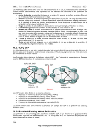 Las métricas pueden tomar como base una sola característica de la ruta, o pueden calcularse tomando en
cuenta distintas características. Las siguientes son las métricas más utilizadas en los protocolos de
enrutamiento:
• Ancho de banda: la capacidad de datos de un enlace. En general, se prefiere un enlace Ethernet
de 10 Mbps a una línea arrendada de 64 kbps.
• Retardo: la cantidad de tiempo requerido para transportar un paquete a lo largo de cada enlace
desde el origen hacia el destino El retardo depende del ancho de banda de los enlaces intermedios,
de la cantidad de datos que pueden almacenarse de forma temporaria en cada Router, de la
congestión de la red, y de la distancia física
• Carga: la cantidad de actividad en un recurso de red como, por ejemplo, un Router o un enlace.
• Confiabilidad: generalmente se refiere al índice de error de cada enlace de red.
• Número de saltos: el número de Routers que un paquete debe atravesar antes de llegar a su
destino. La distancia que deben atravesar los datos entre un Router y otro equivale a un salto. Una
ruta cuyo número de saltos es cuatro indica que los datos que se transportan a través de esa ruta
deben pasar por cuatro Routers antes de llegar a su destino final en la red. Si existen varias rutas
hacia un mismo destino, se elige la ruta con el menor número de saltos.
• Tictacs: el retardo en el enlace de datos medido en tictacs de reloj PC de IBM. Un tictac dura
aproximadamente 1/18 de segundo.
• Costo: un valor arbitrario asignado por un administrador de red que se basa por lo general en el
ancho de banda, el gasto monetario u otra medida.
10.2.7 IGP y EGP
Un sistema autónomo es una red o conjunto de redes bajo un control común de administración, tal como el
dominio cisco.com. Un sistema autónomo está compuesto por Routers que presentan una visión coherente
del enrutamiento al mundo exterior.
Los Protocolos de enrutamiento de Gateway interior (IGP) y los Protocolos de enrutamiento de Gateway
exterior (EGP) son dos tipos de protocolos de enrutamiento.
Figura 1
Los IGP enrutan datos dentro de un sistema autónomo.
• Protocolo de información de enrutamiento (RIP) y (RIPv2).
• Protocolo de enrutamiento de Gateway interior (IGRP)
• Protocolo de enrutamiento de Gateway interior mejorado (EIGRP)
• Primero la ruta libre más corta (OSPF)
• Protocolo de sistema intermedio-sistema intermedio (IS-IS).
Los EGP enrutan datos entre sistemas autónomos. Un ejemplo de EGP es el protocolo de Gateway
fronterizo (BGP).
10.2.8 Estado de Enlace y Vector de Distancia
Los protocolos de enrutamiento pueden clasificarse en IGP o EGP, lo que describe si un grupo de Routers
se encuentra bajo una sola administración o no. Los IGP pueden a su vez clasificarse en protocolos de
vector-distancia o de estado de enlace.
http://librosysolucionarios.net
 