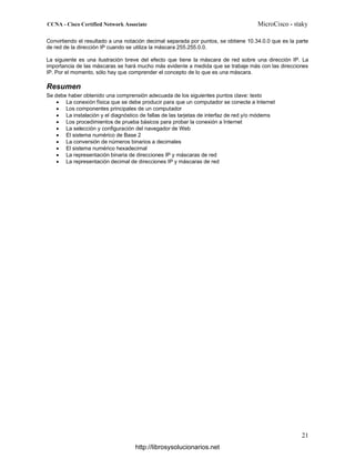 Convirtiendo el resultado a una notación decimal separada por puntos, se obtiene 10.34.0.0 que es la parte
de red de la dirección IP cuando se utiliza la máscara 255.255.0.0.
La siguiente es una ilustración breve del efecto que tiene la máscara de red sobre una dirección IP. La
importancia de las máscaras se hará mucho más evidente a medida que se trabaje más con las direcciones
IP. Por el momento, sólo hay que comprender el concepto de lo que es una máscara.
Resumen
Se debe haber obtenido una comprensión adecuada de los siguientes puntos clave: texto
• La conexión física que se debe producir para que un computador se conecte a Internet
• Los componentes principales de un computador
• La instalación y el diagnóstico de fallas de las tarjetas de interfaz de red y/o módems
• Los procedimientos de prueba básicos para probar la conexión a Internet
• La selección y configuración del navegador de Web
• El sistema numérico de Base 2
• La conversión de números binarios a decimales
• El sistema numérico hexadecimal
• La representación binaria de direcciones IP y máscaras de red
• La representación decimal de direcciones IP y máscaras de red
http://librosysolucionarios.net
 
