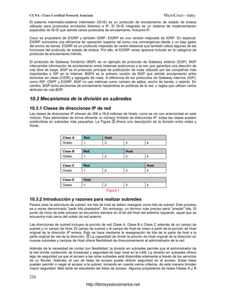 El sistema intermedio-sistema intermedio (IS-IS) es un protocolo de enrutamiento de estado de enlace
utilizado para protocolos enrutados distintos a IP. El IS-IS integrado es un sistema de implementación
expandido de IS-IS que admite varios protocolos de enrutamiento, inclusive IP.
Cisco es propietario de EIGRP y también IGRP. EIGRP es una versión mejorada de IGRP. En especial,
EIGRP suministra una eficiencia de operación superior tal como una convergencia rápida y un bajo gasto
del ancho de banda. EIGRP es un protocolo mejorado de vector-distancia que también utiliza algunas de las
funciones del protocolo de estado de enlace. Por ello, el EIGRP veces aparece incluido en la categoría de
protocolo de enrutamiento híbrido.
El protocolo de Gateway fronterizo (BGP) es un ejemplo de protocolo de Gateway exterior (EGP). BGP
intercambia información de enrutamiento entre sistemas autónomos a la vez que garantiza una elección de
ruta libre de loops. BGP es el protocolo principal de publicación de rutas utilizado por las compañías más
importantes e ISP en la Internet. BGP4 es la primera versión de BGP que admite enrutamiento entre
dominios sin clase (CIDR) y agregado de rutas. A diferencia de los protocolos de Gateway internos (IGP),
como RIP, OSPF y EIGRP, BGP no usa métricas como número de saltos, ancho de banda, o retardo. En
cambio, BGP toma decisiones de enrutamiento basándose en políticas de la red, o reglas que utilizan varios
atributos de ruta BGP.
10.3 Mecanismos de la división en subredes
10.3.1 Clases de direcciones IP de red
Las clases de direcciones IP ofrecen de 256 a 16,8 millones de Hosts, como se vio con anterioridad en este
módulo. Para administrar de forma eficiente un número limitado de direcciones IP, todas las clases pueden
subdividirse en subredes más pequeñas. La Figura ofrece una descripción de la división entre redes y
Hosts.
Figura 1
10.3.2 Introducción y razones para realizar subredes
Parara crear la estructura de subred, los bits de host se deben reasignar como bits de subred. Este proceso
es a veces denominado "pedir bits prestados". Sin embargo, un término más preciso sería "prestar" bits. El
punto de inicio de este proceso se encuentra siempre en el bit del Host del extremo izquierdo, aquel que se
encuentra más cerca del octeto de red anterior.
Las direcciones de subred incluyen la porción de red Clase A, Clase B o Clase C además de un campo de
subred y un campo de Host. El campo de subred y el campo de Host se crean a partir de la porción de Host
original de la dirección IP entera. Esto se hace mediante la reasignación de bits de la parte de host a la
parte original de red de la dirección. La capacidad de dividir la porción de Host original de la dirección en
nuevas subredes y campos de Host ofrece flexibilidad de direccionamiento al administrador de la red.
Además de la necesidad de contar con flexibilidad, la división en subredes permite que el administrador de
la red brinde contención de broadcast y seguridad de bajo nivel en la LAN. La división en subredes ofrece
algo de seguridad ya que el acceso a las otras subredes está disponible solamente a través de los servicios
de un Router. Además, el uso de listas de acceso puede ofrecer seguridad en el acceso. Estas listas
pueden permitir o negar el acceso a la subred, tomando en cuenta varios criterios, de esta manera brindan
mayor seguridad. Más tarde se estudiarán las listas de acceso. Algunos propietarios de redes Clases A y B
http://librosysolucionarios.net
 