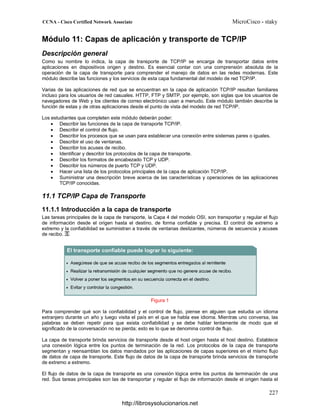 Módulo 11: Capas de aplicación y transporte de TCP/IP
Descripción general
Como su nombre lo indica, la capa de transporte de TCP/IP se encarga de transportar datos entre
aplicaciones en dispositivos origen y destino. Es esencial contar con una comprensión absoluta de la
operación de la capa de transporte para comprender el manejo de datos en las redes modernas. Este
módulo describe las funciones y los servicios de esta capa fundamental del modelo de red TCP/IP.
Varias de las aplicaciones de red que se encuentran en la capa de aplicación TCP/IP resultan familiares
incluso para los usuarios de red casuales. HTTP, FTP y SMTP, por ejemplo, son siglas que los usuarios de
navegadores de Web y los clientes de correo electrónico usan a menudo. Este módulo también describe la
función de estas y de otras aplicaciones desde el punto de vista del modelo de red TCP/IP.
Los estudiantes que completen este módulo deberán poder:
• Describir las funciones de la capa de transporte TCP/IP.
• Describir el control de flujo.
• Describir los procesos que se usan para establecer una conexión entre sistemas pares o iguales.
• Describir el uso de ventanas.
• Describir los acuses de recibo.
• Identificar y describir los protocolos de la capa de transporte.
• Describir los formatos de encabezado TCP y UDP.
• Describir los números de puerto TCP y UDP.
• Hacer una lista de los protocolos principales de la capa de aplicación TCP/IP.
• Suministrar una descripción breve acerca de las características y operaciones de las aplicaciones
TCP/IP conocidas.
11.1 TCP/IP Capa de Transporte
11.1.1 Introducción a la capa de transporte
Las tareas principales de la capa de transporte, la Capa 4 del modelo OSI, son transportar y regular el flujo
de información desde el origen hasta el destino, de forma confiable y precisa. El control de extremo a
extremo y la confiabilidad se suministran a través de ventanas deslizantes, números de secuencia y acuses
de recibo.
Figura 1
Para comprender qué son la confiabilidad y el control de flujo, piense en alguien que estudia un idioma
extranjero durante un año y luego visita el país en el que se habla ese idioma. Mientras uno conversa, las
palabras se deben repetir para que exista confiabilidad y se debe hablar lentamente de modo que el
significado de la conversación no se pierda; esto es lo que se denomina control de flujo.
La capa de transporte brinda servicios de transporte desde el host origen hasta el host destino. Establece
una conexión lógica entre los puntos de terminación de la red. Los protocolos de la capa de transporte
segmentan y reensamblan los datos mandados por las aplicaciones de capas superiores en el mismo flujo
de datos de capa de transporte. Este flujo de datos de la capa de transporte brinda servicios de transporte
de extremo a extremo.
El flujo de datos de la capa de transporte es una conexión lógica entre los puntos de terminación de una
red. Sus tareas principales son las de transportar y regular el flujo de información desde el origen hasta el
http://librosysolucionarios.net
 