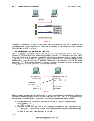 Figura 3
Al finalizar la transferencia de datos, el host emisor envía una señal que indica que la transmisión ha
finalizado. El host receptor ubicado en el extremo de la secuencia de datos acusa recibo del fin de la
transmisión y la conexión se termina.
11.1.4 Intercambio de señales de tres vías
TCP es un protocolo orientado a conexión. TCP requiere que se establezca una conexión antes de que
comience la transferencia de datos. Para que se establezca o inicialice una conexión, los dos hosts deben
sincronizar sus Números de secuencia iniciales (ISN: Initial Sequence Numbers). La sincronización se lleva
a cabo a través de un intercambio de segmentos que establecen la conexión al transportar un bit de control
denominado SYN (para la sincronización), y los ISN. Los segmentos que transportan el bit SYN también se
denominan "SYN". Esta solución requiere un mecanismo adecuado para elegir un número de secuencia
inicial y un proceso levemente complicado para intercambiar los ISN.
Figura 1
La sincronización requiere que ambos lados envíen su propio número de secuencia inicial y que reciban una
confirmación del intercambio en un acuse de recibo (ACK) de la otra parte. Cada una de las partes también
debe recibir el INS de la otra parte y enviar un ACK de confirmación. La secuencia es la siguiente:
1. El origen (A) inicializa una conexión mandando un paquete de SYN hacia el host destino (B)
indicando su INS = X:
A—>B SYN, seq de A = X
2. B recibe el paquete, graba que el seq de A = X, responde con un ACK de X + 1, e indica que su INS
= Y. El ACK de X + 1 significa que el host B recibió todos los octetos incluyendo X y ahora espera X
+ 1 siguiente:
B—>A ACK, seq e A = X, SYN seq de B = Y, ACK = X + 1
http://librosysolucionarios.net
 