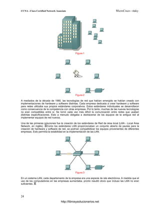 Figura 1
Figura 2
A mediados de la década de 1980, las tecnologías de red que habían emergido se habían creado con
implementaciones de hardware y software distintas. Cada empresa dedicada a crear hardware y software
para redes utilizaba sus propios estándares corporativos. Estos estándares individuales se desarrollaron
como consecuencia de la competencia con otras empresas. Por lo tanto, muchas de las nuevas tecnologías
no eran compatibles entre sí. Se tornó cada vez más difícil la comunicación entre redes que usaban
distintas especificaciones. Esto a menudo obligaba a deshacerse de los equipos de la antigua red al
implementar equipos de red nuevos.
Una de las primeras soluciones fue la creación de los estándares de Red de área local (LAN - Local Area
Network, en inglés). Como los estándares LAN proporcionaban un conjunto abierto de pautas para la
creación de hardware y software de red, se podrían compatibilizar los equipos provenientes de diferentes
empresas. Esto permitía la estabilidad en la implementación de las LAN.
Figura 3
En un sistema LAN, cada departamento de la empresa era una especie de isla electrónica. A medida que el
uso de los computadores en las empresas aumentaba, pronto resultó obvio que incluso las LAN no eran
suficientes.
http://librosysolucionarios.net
 
