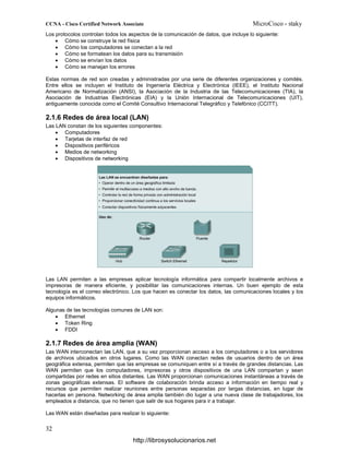Los protocolos controlan todos los aspectos de la comunicación de datos, que incluye lo siguiente:
• Cómo se construye la red física
• Cómo los computadores se conectan a la red
• Cómo se formatean los datos para su transmisión
• Cómo se envían los datos
• Cómo se manejan los errores
Estas normas de red son creadas y administradas por una serie de diferentes organizaciones y comités.
Entre ellos se incluyen el Instituto de Ingeniería Eléctrica y Electrónica (IEEE), el Instituto Nacional
Americano de Normalización (ANSI), la Asociación de la Industria de las Telecomunicaciones (TIA), la
Asociación de Industrias Electrónicas (EIA) y la Unión Internacional de Telecomunicaciones (UIT),
antiguamente conocida como el Comité Consultivo Internacional Telegráfico y Telefónico (CCITT).
2.1.6 Redes de área local (LAN)
Las LAN constan de los siguientes componentes:
• Computadores
• Tarjetas de interfaz de red
• Dispositivos periféricos
• Medios de networking
• Dispositivos de networking
Las LAN permiten a las empresas aplicar tecnología informática para compartir localmente archivos e
impresoras de manera eficiente, y posibilitar las comunicaciones internas. Un buen ejemplo de esta
tecnología es el correo electrónico. Los que hacen es conectar los datos, las comunicaciones locales y los
equipos informáticos.
Algunas de las tecnologías comunes de LAN son:
• Ethernet
• Token Ring
• FDDI
2.1.7 Redes de área amplia (WAN)
Las WAN interconectan las LAN, que a su vez proporcionan acceso a los computadores o a los servidores
de archivos ubicados en otros lugares. Como las WAN conectan redes de usuarios dentro de un área
geográfica extensa, permiten que las empresas se comuniquen entre sí a través de grandes distancias. Las
WAN permiten que los computadores, impresoras y otros dispositivos de una LAN compartan y sean
compartidas por redes en sitios distantes. Las WAN proporcionan comunicaciones instantáneas a través de
zonas geográficas extensas. El software de colaboración brinda acceso a información en tiempo real y
recursos que permiten realizar reuniones entre personas separadas por largas distancias, en lugar de
hacerlas en persona. Networking de área amplia también dio lugar a una nueva clase de trabajadores, los
empleados a distancia, que no tienen que salir de sus hogares para ir a trabajar.
Las WAN están diseñadas para realizar lo siguiente:
http://librosysolucionarios.net
 