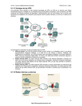 2.1.11 Ventajas de las VPN
Los productos Cisco admiten la más reciente tecnología de VPN. La VPN es un servicio que ofrece
conectividad segura y confiable en una infraestructura de red pública compartida, como la Internet. Las VPN
conservan las mismas políticas de seguridad y administración que una red privada. Son la forma más
económica de establecer una conexión punto-a-punto entre usuarios remotos y la red de un cliente de la
empresa.
A continuación se describen los tres principales tipos de VPN:
• VPN de acceso: Las VPN de acceso brindan acceso remoto a un trabajador móvil y una oficina
pequeña/oficina hogareña (SOHO), a la sede de la red interna o externa, mediante una
infraestructura compartida. Las VPN de acceso usan tecnologías analógicas, de acceso telefónico,
RDSI, línea de suscripción digital (DSL), IP móvil y de cable para brindar conexiones seguras a
usuarios móviles, empleados a distancia y sucursales.
• Redes internas VPN: Las redes internas VPN conectan a las oficinas regionales y remotas a la
sede de la red interna mediante una infraestructura compartida, utilizando conexiones dedicadas.
Las redes internas VPN difieren de las redes externas VPN, ya que sólo permiten el acceso a
empleados de la empresa.
• Redes externas VPN: Las redes externas VPN conectan a socios comerciales a la sede de la red
mediante una infraestructura compartida, utilizando conexiones dedicadas. Las redes externas VPN
difieren de las redes internas VPN, ya que permiten el acceso a usuarios que no pertenecen a la
empresa.
2.1.12 Redes internas y externas
Figura 1
http://librosysolucionarios.net
 
