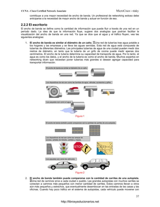 contribuye a una mayor necesidad de ancho de banda. Un profesional de networking exitoso debe
anticiparse a la necesidad de mayor ancho de banda y actuar en función de eso.
2.2.2 El escritorio
El ancho de banda se define como la cantidad de información que puede fluir a través de una red en un
período dado. La idea de que la información fluye, sugiere dos analogías que podrían facilitar la
visualización del ancho de banda en una red. Ya que se dice que el agua y el tráfico fluyen, vea las
siguientes analogías:
1. El ancho de banda es similar al diámetro de un caño. Una red de tuberías trae agua potable a
los hogares y las empresas y se lleva las aguas servidas. Esta red de agua está compuesta de
tuberías de diferentes diámetros. Las principales tuberías de agua de una ciudad pueden medir dos
metros de diámetro, en tanto que la tubería de un grifo de cocina puede medir apenas dos
centímetros. El ancho de la tubería determina su capacidad de transporte de agua. Por lo tanto, el
agua es como los datos, y el ancho de la tubería es como el ancho de banda. Muchos expertos en
networking dicen que necesitan poner tuberías más grandes si desean agregar capacidad para
transportar información.
Figura 1
Figura 2
2. El ancho de banda también puede compararse con la cantidad de carriles de una autopista.
Una red de caminos sirve a cada ciudad o pueblo. Las grandes autopistas con muchos carriles se
conectan a caminos más pequeños con menor cantidad de carriles. Estos caminos llevan a otros
aún más pequeños y estrechos, que eventualmente desembocan en las entradas de las casas y las
oficinas. Cuando hay poco tráfico en el sistema de autopistas, cada vehículo puede moverse con
http://librosysolucionarios.net
 