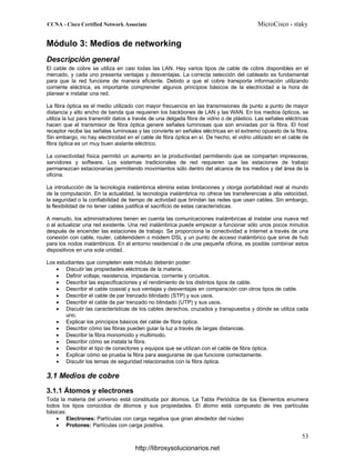 Módulo 3: Medios de networking
Descripción general
El cable de cobre se utiliza en casi todas las LAN. Hay varios tipos de cable de cobre disponibles en el
mercado, y cada uno presenta ventajas y desventajas. La correcta selección del cableado es fundamental
para que la red funcione de manera eficiente. Debido a que el cobre transporta información utilizando
corriente eléctrica, es importante comprender algunos principios básicos de la electricidad a la hora de
planear e instalar una red.
La fibra óptica es el medio utilizado con mayor frecuencia en las transmisiones de punto a punto de mayor
distancia y alto ancho de banda que requieren los backbones de LAN y las WAN. En los medios ópticos, se
utiliza la luz para transmitir datos a través de una delgada fibra de vidrio o de plástico. Las señales eléctricas
hacen que el transmisor de fibra óptica genere señales luminosas que son enviadas por la fibra. El host
receptor recibe las señales luminosas y las convierte en señales eléctricas en el extremo opuesto de la fibra.
Sin embargo, no hay electricidad en el cable de fibra óptica en sí. De hecho, el vidrio utilizado en el cable de
fibra óptica es un muy buen aislante eléctrico.
La conectividad física permitió un aumento en la productividad permitiendo que se compartan impresoras,
servidores y software. Los sistemas tradicionales de red requieren que las estaciones de trabajo
permanezcan estacionarias permitiendo movimientos sólo dentro del alcance de los medios y del área de la
oficina.
La introducción de la tecnología inalámbrica elimina estas limitaciones y otorga portabilidad real al mundo
de la computación. En la actualidad, la tecnología inalámbrica no ofrece las transferencias a alta velocidad,
la seguridad o la confiabilidad de tiempo de actividad que brindan las redes que usan cables. Sin embargo,
la flexibilidad de no tener cables justifica el sacrificio de estas características.
A menudo, los administradores tienen en cuenta las comunicaciones inalámbricas al instalar una nueva red
o al actualizar una red existente. Una red inalámbrica puede empezar a funcionar sólo unos pocos minutos
después de encender las estaciones de trabajo. Se proporciona la conectividad a Internet a través de una
conexión con cable, router, cablemódem o módem DSL y un punto de acceso inalámbrico que sirve de hub
para los nodos inalámbricos. En el entorno residencial o de una pequeña oficina, es posible combinar estos
dispositivos en una sola unidad.
Los estudiantes que completen este módulo deberán poder:
• Discutir las propiedades eléctricas de la materia.
• Definir voltaje, resistencia, impedancia, corriente y circuitos.
• Describir las especificaciones y el rendimiento de los distintos tipos de cable.
• Describir el cable coaxial y sus ventajas y desventajas en comparación con otros tipos de cable.
• Describir el cable de par trenzado blindado (STP) y sus usos.
• Describir el cable de par trenzado no blindado (UTP) y sus usos.
• Discutir las características de los cables derechos, cruzados y transpuestos y dónde se utiliza cada
uno.
• Explicar los principios básicos del cable de fibra óptica.
• Describir cómo las fibras pueden guiar la luz a través de largas distancias.
• Describir la fibra monomodo y multimodo.
• Describir cómo se instala la fibra.
• Describir el tipo de conectores y equipos que se utilizan con el cable de fibra óptica.
• Explicar cómo se prueba la fibra para asegurarse de que funcione correctamente.
• Discutir los temas de seguridad relacionados con la fibra óptica.
3.1 Medios de cobre
3.1.1 Átomos y electrones
Toda la materia del universo está constituida por átomos. La Tabla Periódica de los Elementos enumera
todos los tipos conocidos de átomos y sus propiedades. El átomo está compuesto de tres partículas
básicas:
• Electrones: Partículas con carga negativa que giran alrededor del núcleo
• Protones: Partículas con carga positiva.
http://librosysolucionarios.net
 