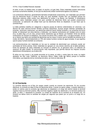 el vidrio, el aire, la madera seca, el papel, el caucho y el gas helio. Estos materiales poseen estructuras
químicas sumamente estables, en las que los electrones orbitan fuertemente ligados a los átomos.
Los conductores eléctricos, generalmente llamados simplemente conductores, son materiales que permiten
que los electrones fluyen a través de ellos con gran facilidad. Pueden fluir con facilidad porque los
electrones externos están unidos muy débilmente al núcleo y se liberan con facilidad. A temperatura
ambiente, estos materiales poseen una gran cantidad de electrones libres que pueden proporcionar
conducción. La aplicación de voltaje hace que los electrones libres se desplacen, lo que hace que la
corriente fluya.
La tabla periódica clasifica en categorías a algunos grupos de átomos ordenándolos en columnas. Los
átomos de cada columna forman familias químicas específicas. Aunque tengan distintas cantidades de
protones, neutrones y electrones, sus electrones externos tienen órbitas similares y se comportan de forma
similar, al interactuar con otros átomos y moléculas. Los mejores conductores son metales como el cobre
(Cu), la plata (Ag) y el oro (Au), porque tienen electrones que se liberan con facilidad. Entre los demás
conductores se incluyen la soldadura, una mezcla de plomo (Pb) y estaño (Sn), y el agua ionizada. Un ion
es un átomo que tiene una cantidad de electrones que es mayor o menor que la cantidad de protones en el
núcleo del átomo. Aproximadamente un 70% del cuerpo humano consta de agua ionizada, lo que significa
que el cuerpo humano también es conductor.
Los semiconductores son materiales en los que la cantidad de electricidad que conducen puede ser
controlada de forma precisa. Estos materiales se agrupan en una misma columna de la tabla periódica.
Entre los ejemplos de estos materiales se incluyen el carbono (C), el germanio (Ge) y la aleación de
arseniuro de galio (GaAs). El semiconductor más importante, que permite fabricar los mejores circuitos
electrónicos microscópicos, es el silicio (Si).
El silicio es muy común y se puede encontrar en la arena, el vidrio y varios tipos de rocas. La región
alrededor de San José, California, se denomina Silicon Valley (Valle del Silicio) porque la industria
informática, que depende de los microchips de silicio, se inició en esta área.
Figura 1
3.1.4 Corriente
La corriente eléctrica es el flujo de cargas creado cuando se mueven los electrones. En los circuitos
eléctricos, la corriente se debe al flujo de electrones libres. Cuando se aplica voltaje, o presión eléctrica, y
existe un camino para la corriente, los electrones se desplazan a lo largo del camino desde la terminal
negativa hacia la terminal positiva. La terminal negativa repele los electrones y la terminal positiva los
atrae. La letra “I” representa la corriente. La unidad de medición de la corriente es el Amperio (A). Un
Amperio se define como la cantidad de cargas por segundo que pasan por un punto a lo largo de un
trayecto.
Figura 1
http://librosysolucionarios.net
 