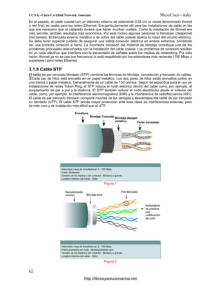 En el pasado, el cable coaxial con un diámetro externo de solamente 0,35 cm (a veces denominado thinnet
o red fina) se usaba para las redes Ethernet. Era particularmente útil para las instalaciones de cable en las
que era necesario que el cableado tuviera que hacer muchas vueltas. Como la instalación de thinnet era
más sencilla, también resultaba más económica. Por este motivo algunas personas lo llamaban cheapernet
(red barata). El trenzado externo metálico o de cobre del cable coaxial abarca la mitad del circuito eléctrico.
Se debe tener especial cuidado de asegurar una sólida conexión eléctrica en ambos extremos, brindando
así una correcta conexión a tierra. La incorrecta conexión del material de blindaje constituye uno de los
problemas principales relacionados con la instalación del cable coaxial. Los problemas de conexión resultan
en un ruido eléctrico que interfiere con la transmisión de señales sobre los medios de networking. Por esta
razón, thinnet ya no se usa con frecuencia ni está respaldado por los estándares más recientes (100 Mbps y
superiores) para redes Ethernet.
3.1.8 Cable STP
El cable de par trenzado blindado (STP) combina las técnicas de blindaje, cancelación y trenzado de cables.
Cada par de hilos está envuelto en un papel metálico. Los dos pares de hilos están envueltos juntos en
una trenza o papel metálico. Generalmente es un cable de 150 ohmios. Según se especifica para el uso en
instalaciones de redes Token Ring, el STP reduce el ruido eléctrico dentro del cable como, por ejemplo, el
acoplamiento de par a par y la diafonía. El STP también reduce el ruido electrónico desde el exterior del
cable, como, por ejemplo, la interferencia electromagnética (EMI) y la interferencia de radiofrecuencia (RFI).
El cable de par trenzado blindado comparte muchas de las ventajas y desventajas del cable de par trenzado
no blindado (UTP). El cable STP brinda mayor protección ante toda clase de interferencias externas, pero
es más caro y de instalación más difícil que el UTP.
Figura 1
Figura 2
http://librosysolucionarios.net
 