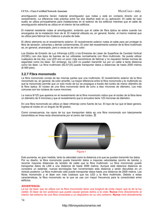 amortiguación estrecha tienen material amortiguador que rodea y está en contacto directo con el
revestimiento. La diferencia más práctica entre los dos diseños está en su aplicación. El cable de tubo
suelto se utiliza principalmente para instalaciones en el exterior de los edificios mientras que el cable de
amortiguación estrecha se utiliza en el interior de los edificios.
El material resistente rodea al amortiguador, evitando que el cable de fibra óptica se estire cuando los
encargados de la instalación tiran de él. El material utilizado es, en general, Kevlar, el mismo material que
se utiliza para fabricar los chalecos a prueba de bala.
El último elemento es el revestimiento exterior. El revestimiento exterior rodea al cable para así proteger la
fibra de abrasión, solventes y demás contaminantes. El color del revestimiento exterior de la fibra multimodo
es, en general, anaranjado, pero a veces es de otro color.
Los Diodos de Emisión de Luz Infrarroja (LED) o los Emisores de Láser de Superficie de Cavidad Vertical
(VCSEL) son dos tipos de fuentes de luz utilizadas normalmente con fibra multimodo. Se puede utilizar
cualquiera de los dos. Los LED son un poco más económicos de fabricar y no requieren tantas normas de
seguridad como los láser. Sin embargo, los LED no pueden transmitir luz por un cable a tanta distancia
como los láser. La fibra multimodo (62,5/125) puede transportar datos a distancias de hasta 2000 metros
(6.560 pies).
3.2.7 Fibra monomodo
La fibra monomodo consta de las mismas partes que una multimodo. El revestimiento exterior de la fibra
monomodo es, en general, de color amarillo. La mayor diferencia entre la fibra monomodo y la multimodo es
que la monomodo permite que un solo modo de luz se propague a través del núcleo de menor diámetro de
la fibra óptica. El núcleo de una fibra monomodo tiene de ocho a diez micrones de diámetro. Los más
comunes son los núcleos de nueve micrones.
La marca 9/125 que aparece en el revestimiento de la fibra monomodo indica que el núcleo de la fibra tiene
un diámetro de 9 micrones y que el revestimiento que lo envuelve tiene 125 micrones de diámetro.
En una fibra monomodo se utiliza un láser infrarrojo como fuente de luz. El rayo de luz que el láser genera,
ingresa al núcleo en un ángulo de 90 grados.
Como consecuencia, los rayos de luz que transportan datos en una fibra monomodo son básicamente
transmitidos en línea recta directamente por el centro del núcleo.
Figura 1
Esto aumenta, en gran medida, tanto la velocidad como la distancia a la que se pueden transmitir los datos.
Por su diseño, la fibra monomodo puede transmitir datos a mayores velocidades (ancho de banda) y
recorrer mayores distancias de tendido de cable que la fibra multimodo. La fibra monomodo puede
transportar datos de LAN a una distancia de hasta 3000 metros. Aunque está distancia distancia se
considera un estándar, nuevas tecnologías han incrementado esta distancia y serán discutidas en un
módulo posterior. La fibra multimodo sólo puede transportar datos hasta una distancia de 2000 metros. Las
fibras monomodo y el láser son más costosos que los LED y la fibra multimodo. Debido a estas
características, la fibra monomodo es la que se usa con mayor frecuencia para la conectividad entre
edificios.
ADVERTENCIA:
La luz de láser que se utiliza con la fibra monomodo tiene una longitud de onda mayor que la de la luz
visible. El láser es tan poderoso que puede causar graves daños a la vista. Nunca mire directamente al
interior del extremo de una fibra conectada a un dispositivo en su otro extremo. Nunca mire directamente
http://librosysolucionarios.net
 