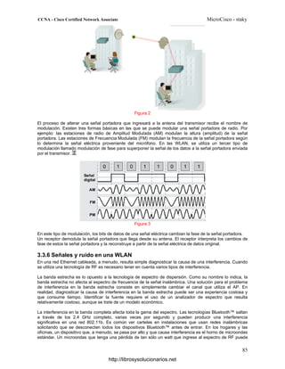 Figura 2
El proceso de alterar una señal portadora que ingresará a la antena del transmisor recibe el nombre de
modulación. Existen tres formas básicas en las que se puede modular una señal portadora de radio. Por
ejemplo: las estaciones de radio de Amplitud Modulada (AM) modulan la altura (amplitud) de la señal
portadora. Las estaciones de Frecuencia Modulada (FM) modulan la frecuencia de la señal portadora según
lo determina la señal eléctrica proveniente del micrófono. En las WLAN, se utiliza un tercer tipo de
modulación llamado modulación de fase para superponer la señal de los datos a la señal portadora enviada
por el transmisor.
Figura 3
En este tipo de modulación, los bits de datos de una señal eléctrica cambian la fase de la señal portadora.
Un receptor demodula la señal portadora que llega desde su antena. El receptor interpreta los cambios de
fase de estos la señal portadora y la reconstruye a partir de la señal eléctrica de datos original.
3.3.6 Señales y ruido en una WLAN
En una red Ethernet cableada, a menudo, resulta simple diagnosticar la causa de una interferencia. Cuando
se utiliza una tecnología de RF es necesario tener en cuenta varios tipos de interferencia.
La banda estrecha es lo opuesto a la tecnología de espectro de dispersión. Como su nombre lo indica, la
banda estrecha no afecta al espectro de frecuencia de la señal inalámbrica. Una solución para el problema
de interferencia en la banda estrecha consiste en simplemente cambiar el canal que utiliza el AP. En
realidad, diagnosticar la causa de interferencia en la banda estrecha puede ser una experiencia costosa y
que consume tiempo. Identificar la fuente requiere el uso de un analizador de espectro que resulta
relativamente costoso, aunque se trate de un modelo económico.
La interferencia en la banda completa afecta toda la gama del espectro. Las tecnologías Bluetooth™ saltan
a través de los 2.4 GHz completo, varias veces por segundo y pueden producir una interferencia
significativa en una red 802.11b. Es común ver carteles en instalaciones que usan redes inalámbricas
solicitando que se desconecten todos los dispositivos Bluetooth™ antes de entrar. En los hogares y las
oficinas, un dispositivo que, a menudo, se pasa por alto y que causa interferencia es el horno de microondas
estándar. Un microondas que tenga una pérdida de tan sólo un watt que ingrese al espectro de RF puede
http://librosysolucionarios.net
 