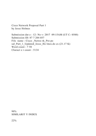 Cisco Network Proposal Part 1
by Jesse Holmes
Submission dat e : 12- No v- 2017 09:15AM (UT C- 0500)
Submission ID: 87 7 204 057
File name : Cisco _Netwo rk_Pro po
sal_Part_1_Updated_Jesse_Ho lmes.do cx (21.17 K)
Word count : 7 58
Charact e r count : 5134
90%
SIMILARIT Y INDEX
22%
 