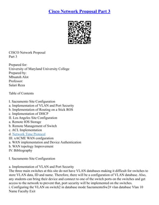Cisco Network Proposal Part 3
CISCO Network Proposal
Part 3
Prepared for:
University of Maryland University College
Prepared by:
Mbuatoh Alot
Professor:
Salari Reza
Table of Contents
I. Sacramento Site Configuration
a. Implementation of VLAN and Port Security
b. Implementation of Routing on a Stick ROS
c. Implementation of DHCP
II. Los Angeles Site Configuration
a. Remote IOS Storage
b. Remote Management of Switch
c. ACL Implementation
d. Network Time Protocol
III. xACME WAN confguration
a. WAN implementation and Device Authentication
b. WAN topology Improvement
IV. Bibliography
I. Sacramento Site Configuration
a. Implementation of VLAN and Port Security
The three main switches at this site do not have VLAN databases making it difficult for switches to
store VLAN data, ID and name. Therefore, there will be a configuration of VLAN database. Also,
any students can bring their device and connect to one of the switch ports on the switches and get
access to the network to prevent that, port security will be implemented on the switches.
i. Configuring the VLAN on switch2 in database mode SacramentoSw2# vlan database Vlan 10
Name Faculty Exit
 