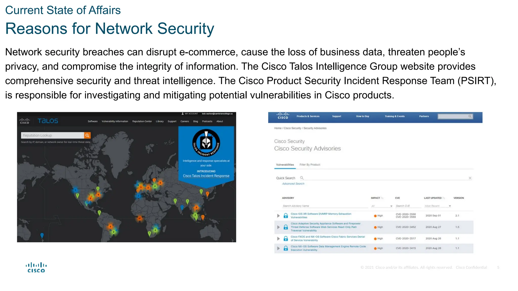 © 2021 Cisco and/or its affiliates. All rights reserved. Cisco Confidential
Current State of Affairs
Reasons for Network Security
Network security breaches can disrupt e-commerce, cause the loss of business data, threaten people’s
privacy, and compromise the integrity of information. The Cisco Talos Intelligence Group website provides
comprehensive security and threat intelligence. The Cisco Product Security Incident Response Team (PSIRT),
is responsible for investigating and mitigating potential vulnerabilities in Cisco products.
5
 