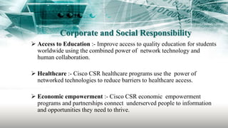 Corporate and Social Responsibility
 Access to Education :- Improve access to quality education for students
worldwide using the combined power of network technology and
human collaboration.
 Healthcare :- Cisco CSR healthcare programs use the power of
networked technologies to reduce barriers to healthcare access.
 Economic empowerment :- Cisco CSR economic empowerment
programs and partnerships connect underserved people to information
and opportunities they need to thrive.
 
