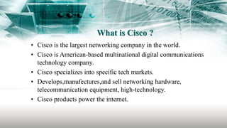 What is Cisco ?
• Cisco is the largest networking company in the world.
• Cisco is American-based multinational digital communications
technology company.
• Cisco specializes into specific tech markets.
• Develops,manufectures,and sell networking hardware,
telecommunication equipment, high-technology.
• Cisco products power the internet.
 