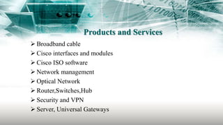 Products and Services
 Broadband cable
 Cisco interfaces and modules
 Cisco ISO software
 Network management
 Optical Network
 Router,Switches,Hub
 Security and VPN
 Server, Universal Gateways
 