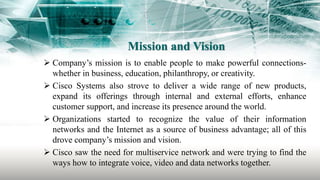 Mission and Vision
 Company’s mission is to enable people to make powerful connections-
whether in business, education, philanthropy, or creativity.
 Cisco Systems also strove to deliver a wide range of new products,
expand its offerings through internal and external efforts, enhance
customer support, and increase its presence around the world.
 Organizations started to recognize the value of their information
networks and the Internet as a source of business advantage; all of this
drove company’s mission and vision.
 Cisco saw the need for multiservice network and were trying to find the
ways how to integrate voice, video and data networks together.
 