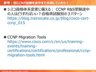 参考：旧CCNP試験を途中まで合格していたら？
Trainocate Japan, Ltd. All rights reserved. 10
◼ シスコ資格体系変更に備える： CCNP R&S受験途中
の人はどうすればいい？合格済試験別の３パターン
https://blog.trainocate.co.jp/blog/cisco-cert-
ccnp_015
◼ CCNP Migration Tools
https://www.cisco.com/c/en/us/training-
events/training-
certifications/certifications/professional/ccnp-
migration-tools.html
 