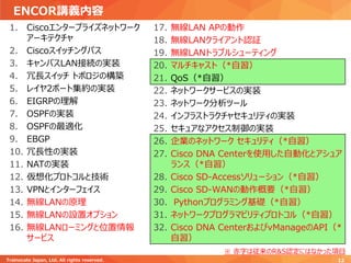 ENCOR講義内容
1. Ciscoエンタープライズネットワーク
アーキテクチャ
2. Ciscoスイッチングパス
3. キャンパスLAN接続の実装
4. 冗長スイッチ トポロジの構築
5. レイヤ2ポート集約の実装
6. EIGRPの理解
7. OSPFの実装
8. OSPFの最適化
9. EBGP
10. 冗長性の実装
11. NATの実装
12. 仮想化プロトコルと技術
13. VPNとインターフェイス
14. 無線LANの原理
15. 無線LANの設置オプション
16. 無線LANローミングと位置情報
サービス
17. 無線LAN APの動作
18. 無線LANクライアント認証
19. 無線LANトラブルシューティング
20. マルチキャスト（*自習）
21. QoS（*自習）
22. ネットワークサービスの実装
23. ネットワーク分析ツール
24. インフラストラクチャセキュリティの実装
25. セキュアなアクセス制御の実装
26. 企業のネットワーク セキュリティ（*自習）
27. Cisco DNA Centerを使用した自動化とアシュア
ランス（*自習）
28. Cisco SD-Accessソリューション（*自習）
29. Cisco SD-WANの動作概要（*自習）
30. Pythonプログラミング基礎（*自習）
31. ネットワークプログラマビリティプロトコル（*自習）
32. Cisco DNA CenterおよびvManageのAPI（*
自習）
Trainocate Japan, Ltd. All rights reserved. 12
※ 赤字は従来のR&S認定にはなかった項目
 