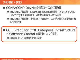 ラボ対策（予定）
Trainocate Japan, Ltd. All rights reserved. 18
◼ CCNA/CCNP DevNet対応コースのご提供
⚫ 2020年2月以降、Learning@Ciscoが提供(インストラクタも
Cisco社)する英語のコースを代理販売いたします
⚫ 2020年3月以降、上記の内容がeラーニングで提供が開始され
る予定です
◼ CCIE Prep3 for CCIE Enterprise Infrastructure
～Software Control を開発してご提供
⚫ 現時点で、ご提供時期は未定
 