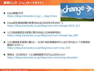 参照リンク（トレノケートサイト）
Trainocate Japan, Ltd. All rights reserved. 21
◼ Cisco関連ブログ
https://blog.trainocate.co.jp/__/tags/Cisco
◼ Cisco認定資格試験の変更点まとめ(2020年2月24日～)
https://blog.trainocate.co.jp/blog/cisco-cert-change-2019_017
◼ シスコ技術者認定の変更に関するFAQ (日本語参考訳)
https://blog.trainocate.co.jp/blog/cisco-cert-change-faq_028
◼ シスコ資格体系変更に備える： CCNP R&S受験途中の人はどうすればいい？合格済試
験別の３パターン
https://blog.trainocate.co.jp/blog/cisco-cert-ccnp_015
◼ 現時点（CCIE向け）シスコ継続教育プログラムとCEクレジット
https://blog.trainocate.co.jp/blog/cisco-continuing-education
 