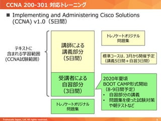 CCNA 200-301 対応トレーニング
Trainocate Japan, Ltd. All rights reserved. 5
◼ Implementing and Administering Cisco Solutions
(CCNA) v1.0（5日間）
講師による
講義部分
（5日間）
受講者による
自習部分
（3日間）
テキストに
含まれる学習範囲
(CCNA試験範囲）
2020年夏頃
BOOT CAMP形式開始
（8-9日間予定）
• 自習部分の講義
• 問題集を使った試験対策
や朝テストなどトレノケートオリジナル
問題集
標準コースは、3月から開催予定
（講義5日間＋自習3日間）
トレノケートオリジナル
問題集
 