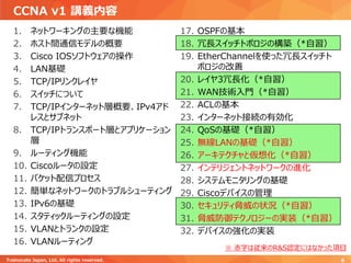 CCNA v1 講義内容
1. ネットワーキングの主要な機能
2. ホスト間通信モデルの概要
3. Cisco IOSソフトウェアの操作
4. LAN基礎
5. TCP/IPリンクレイヤ
6. スイッチについて
7. TCP/IPインターネット層概要、IPv4アド
レスとサブネット
8. TCP/IPトランスポート層とアプリケーション
層
9. ルーティング機能
10. Ciscoルータの設定
11. パケット配信プロセス
12. 簡単なネットワークのトラブルシューティング
13. IPv6の基礎
14. スタティックルーティングの設定
15. VLANとトランクの設定
16. VLANルーティング
17. OSPFの基本
18. 冗長スイッチトポロジの構築（*自習）
19. EtherChannelを使った冗長スイッチト
ポロジの改善
20. レイヤ3冗長化（*自習）
21. WAN技術入門（*自習）
22. ACLの基本
23. インターネット接続の有効化
24. QoSの基礎（*自習）
25. 無線LANの基礎（*自習）
26. アーキテクチャと仮想化（*自習）
27. インテリジェントネットワークの進化
28. システムモニタリングの基礎
29. Ciscoデバイスの管理
30. セキュリティ脅威の状況（*自習）
31. 脅威防御テクノロジーの実装（*自習）
32. デバイスの強化の実装
Trainocate Japan, Ltd. All rights reserved. 6
※ 赤字は従来のR&S認定にはなかった項目
 