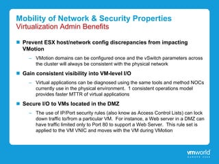 Mobility of Network & Security Properties
Virtualization Admin Benefits

  Prevent ESX host/network config discrepancies from impacting
  VMotion
    – VMotion domains can be configured once and the vSwitch parameters across
      the cluster will always be consistent with the physical network
  Gain consistent visibility into VM-level I/O
    – Virtual applications can be diagnosed using the same tools and method NOCs
      currently use in the physical environment. 1 consistent operations model
      provides faster MTTR of virtual applications
  Secure I/O to VMs located in the DMZ
    – The use of IP/Port security rules (also know as Access Control Lists) can lock
      down traffic to/from a particular VM. For instance, a Web server in a DMZ can
      have traffic limited only to Port 80 to support a Web Server. This rule set is
      applied to the VM VNIC and moves with the VM during VMotion
 
