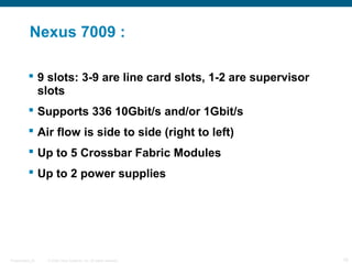 Nexus 7009 :

            9 slots: 3-9 are line card slots, 1-2 are supervisor
             slots
            Supports 336 10Gbit/s and/or 1Gbit/s
            Air flow is side to side (right to left)
            Up to 5 Crossbar Fabric Modules
            Up to 2 power supplies




Presentation_ID   © 2006 Cisco Systems, Inc. All rights reserved.   16
 