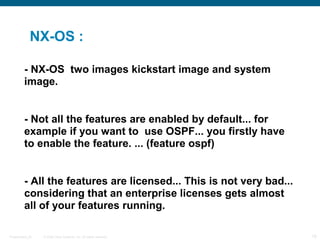 NX-OS :

         - NX-OS two images kickstart image and system
         image.


         - Not all the features are enabled by default... for
         example if you want to use OSPF... you firstly have
         to enable the feature. ... (feature ospf)


         - All the features are licensed... This is not very bad...
         considering that an enterprise licenses gets almost
         all of your features running.

Presentation_ID   © 2006 Cisco Systems, Inc. All rights reserved.     18
 