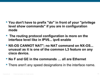  You don't have to prefix "do" in front of your "privilege
        level show commands" if you are in configuration
        mode
       The routing protocol configuration is more on the
        interface level like in IPV6... ipv6 enable
       NX-OS CANNOT NAT"; no NAT command on NX-OS...
        unusual as it is one of the common L3 feature on any
        cisco device.
       No F and GE in the commands … all are Ethernet
       There aren't any speed designations in the interface name.

Presentation_ID   © 2006 Cisco Systems, Inc. All rights reserved.    19
 