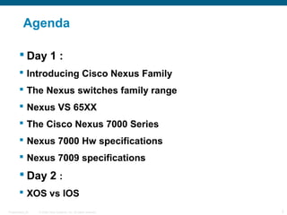 Agenda

         Day 1 :
         Introducing Cisco Nexus Family
         The Nexus switches family range
         Nexus VS 65XX
         The Cisco Nexus 7000 Series
         Nexus 7000 Hw specifications
         Nexus 7009 specifications
         Day 2 :
         XOS vs IOS
Presentation_ID   © 2006 Cisco Systems, Inc. All rights reserved.   2
 