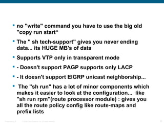  no "write" command you have to use the big old
           "copy run start“
          The " sh tech-support" gives you never ending
           data... its HUGE MB's of data
          Supports VTP only in transparent mode
          - Doesn't support PAGP supports only LACP
          - It doesn't support EIGRP unicast neighborship...
          The "sh run" has a lot of minor components which
           makes it easier to look at the configuration... like
           "sh run rpm"(route processor module) : gives you
           all the route policy config like route-maps and
           prefix lists
Presentation_ID   © 2006 Cisco Systems, Inc. All rights reserved.   20
 