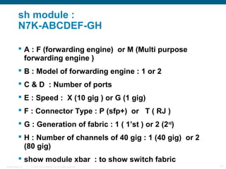 sh module :
           N7K-ABCDEF-GH

            A : F (forwarding engine) or M (Multi purpose
             forwarding engine )
            B : Model of forwarding engine : 1 or 2
            C & D : Number of ports
            E : Speed : X (10 gig ) or G (1 gig)
            F : Connector Type : P (sfp+) or T ( RJ )
            G : Generation of fabric : 1 ( 1’st ) or 2 (2 nd)
            H : Number of channels of 40 gig : 1 (40 gig) or 2
             (80 gig)
            show module xbar : to show switch fabric
Presentation_ID   © 2006 Cisco Systems, Inc. All rights reserved.   21
 