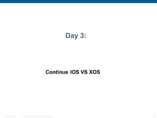 Day 3:




                                                      Continue IOS VS XOS




Presentation_ID   © 2006 Cisco Systems, Inc. All rights reserved.            22
 