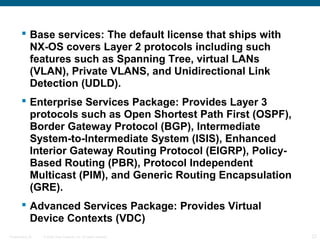  Base services: The default license that ships with
          NX-OS covers Layer 2 protocols including such
          features such as Spanning Tree, virtual LANs
          (VLAN), Private VLANS, and Unidirectional Link
          Detection (UDLD).
         Enterprise Services Package: Provides Layer 3
          protocols such as Open Shortest Path First (OSPF),
          Border Gateway Protocol (BGP), Intermediate
          System-to-Intermediate System (ISIS), Enhanced
          Interior Gateway Routing Protocol (EIGRP), Policy-
          Based Routing (PBR), Protocol Independent
          Multicast (PIM), and Generic Routing Encapsulation
          (GRE).
         Advanced Services Package: Provides Virtual
          Device Contexts (VDC)
Presentation_ID   © 2006 Cisco Systems, Inc. All rights reserved.   23
 
