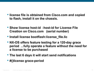  license file is obtained from Cisco.com and copied
           to flash, install it on the chassis.

          Show license host-id :host-id for License File
           Creation on Cisco.com (serial number)
          Install license bootflash:license_file.lic
          NX-OS offers feature testing for a 120-day grace
           period ...fully operate a feature without the need for
           a license to be purchased
          The last 6 days it will start send notifications
          #()license grace-period

Presentation_ID   © 2006 Cisco Systems, Inc. All rights reserved.   24
 