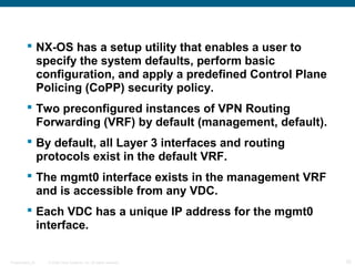  NX-OS has a setup utility that enables a user to
           specify the system defaults, perform basic
           configuration, and apply a predefined Control Plane
           Policing (CoPP) security policy.
          Two preconfigured instances of VPN Routing
           Forwarding (VRF) by default (management, default).
          By default, all Layer 3 interfaces and routing
           protocols exist in the default VRF.
          The mgmt0 interface exists in the management VRF
           and is accessible from any VDC.
          Each VDC has a unique IP address for the mgmt0
           interface.

Presentation_ID   © 2006 Cisco Systems, Inc. All rights reserved.   25
 