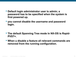  Default login administrator user is admin; a
           password has to be specified when the system is
           first powered up.
          you cannot disable the username and password
           login.


          The default Spanning Tree mode in NX-OS is Rapid-
           PVST+.
          When u disable a feature all relevant commands are
           removed from the running configuration.



Presentation_ID   © 2006 Cisco Systems, Inc. All rights reserved.   26
 