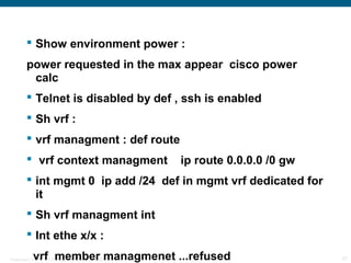  Show environment power :
         power requested in the max appear cisco power
          calc
          Telnet is disabled by def , ssh is enabled
          Sh vrf :
          vrf managment : def route
          vrf context managment                                    ip route 0.0.0.0 /0 gw
          int mgmt 0 ip add /24 def in mgmt vrf dedicated for
           it
          Sh vrf managment int
          Int ethe x/x :
             vrf member managmenet ...refused
Presentation_ID   © 2006 Cisco Systems, Inc. All rights reserved.                            27
 