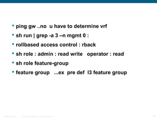  ping gw ..no u have to determine vrf
          sh run | grep -a 3 –n mgmt 0 :
          rollbased access control : rback
          sh role : admin : read write operator : read
          sh role feature-group
          feature group ...ex pre def l3 feature group




Presentation_ID   © 2006 Cisco Systems, Inc. All rights reserved.   28
 