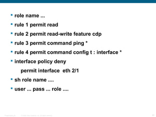  role name ...
         rule 1 permit read
         rule 2 permit read-write feature cdp
         rule 3 permit command ping *
         rule 4 permit command config t : interface *
         interface policy deny
                  permit interface eth 2/1
         sh role name ....
         user ... pass ... role ....



Presentation_ID   © 2006 Cisco Systems, Inc. All rights reserved.   29
 
