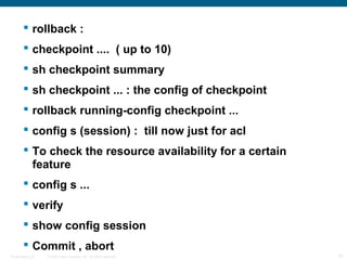  rollback :
         checkpoint .... ( up to 10)
         sh checkpoint summary
         sh checkpoint ... : the config of checkpoint
         rollback running-config checkpoint ...
         config s (session) : till now just for acl
         To check the resource availability for a certain
          feature
         config s ...
         verify
         show config session
         Commit , abort
Presentation_ID   © 2006 Cisco Systems, Inc. All rights reserved.   31
 