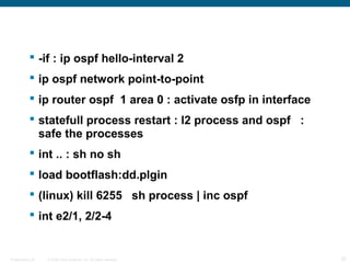  -if : ip ospf hello-interval 2
            ip ospf network point-to-point
            ip router ospf 1 area 0 : activate osfp in interface
            statefull process restart : l2 process and ospf :
             safe the processes
            int .. : sh no sh
            load bootflash:dd.plgin
            (linux) kill 6255 sh process | inc ospf
            int e2/1, 2/2-4


Presentation_ID   © 2006 Cisco Systems, Inc. All rights reserved.   32
 