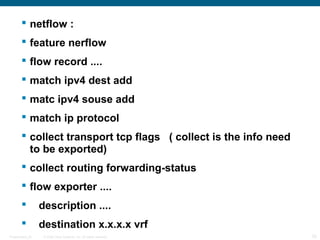  netflow :
         feature nerflow
         flow record ....
         match ipv4 dest add
         matc ipv4 souse add
         match ip protocol
         collect transport tcp flags ( collect is the info need
          to be exported)
         collect routing forwarding-status
         flow exporter ....
                 description ....
                 destination x.x.x.x vrf
Presentation_ID    © 2006 Cisco Systems, Inc. All rights reserved.   33
 