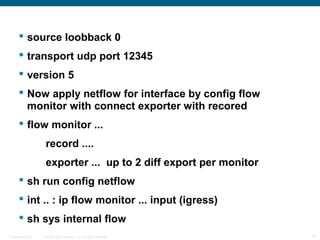  source loobback 0
       transport udp port 12345
       version 5
       Now apply netflow for interface by config flow
        monitor with connect exporter with recored
       flow monitor ...
                   record ....
                   exporter ... up to 2 diff export per monitor
       sh run config netflow
       int .. : ip flow monitor ... input (igress)
       sh sys internal flow
Presentation_ID   © 2006 Cisco Systems, Inc. All rights reserved.   34
 