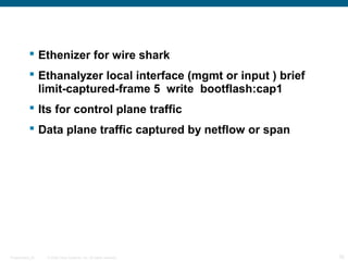  Ethenizer for wire shark
            Ethanalyzer local interface (mgmt or input ) brief
             limit-captured-frame 5 write bootflash:cap1
            Its for control plane traffic
            Data plane traffic captured by netflow or span




Presentation_ID   © 2006 Cisco Systems, Inc. All rights reserved.   35
 
